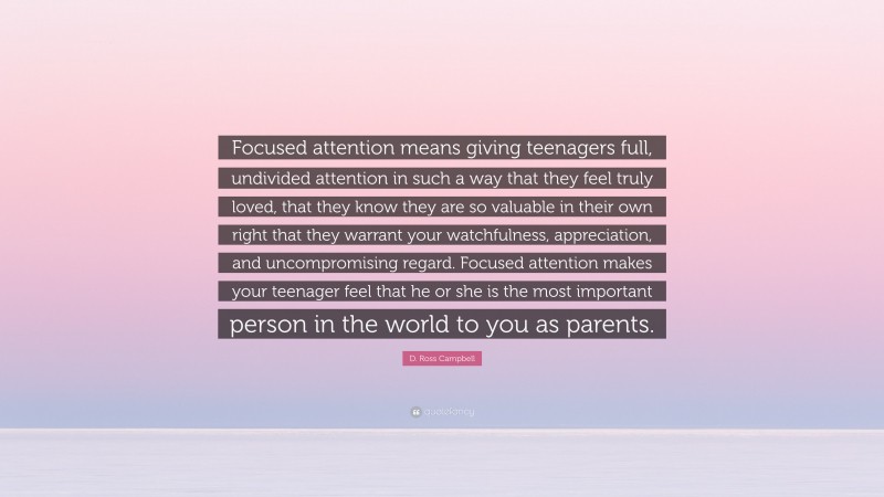 D. Ross Campbell Quote: “Focused attention means giving teenagers full, undivided attention in such a way that they feel truly loved, that they know they are so valuable in their own right that they warrant your watchfulness, appreciation, and uncompromising regard. Focused attention makes your teenager feel that he or she is the most important person in the world to you as parents.”