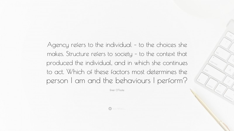 Emer O'Toole Quote: “Agency refers to the individual – to the choices she makes. Structure refers to society – to the context that produced the individual, and in which she continues to act. Which of these factors most determines the person I am and the behaviours I perform?”