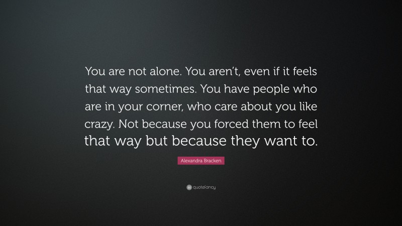 Alexandra Bracken Quote: “You are not alone. You aren’t, even if it feels that way sometimes. You have people who are in your corner, who care about you like crazy. Not because you forced them to feel that way but because they want to.”