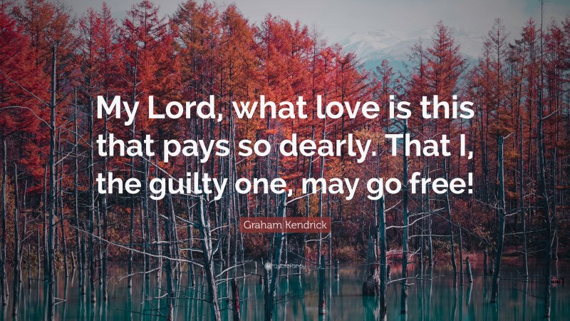Graham Kendrick Quote: “My Lord, what love is this that pays so dearly. That I, the guilty one, may go free!”