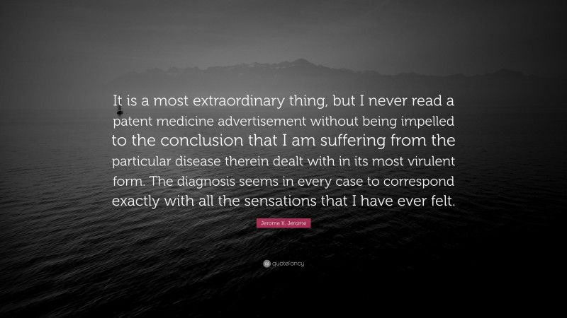 Jerome K. Jerome Quote: “It is a most extraordinary thing, but I never read a patent medicine advertisement without being impelled to the conclusion that I am suffering from the particular disease therein dealt with in its most virulent form. The diagnosis seems in every case to correspond exactly with all the sensations that I have ever felt.”