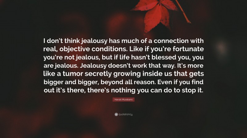 Haruki Murakami Quote: “I don’t think jealousy has much of a connection with real, objective conditions. Like if you’re fortunate you’re not jealous, but if life hasn’t blessed you, you are jealous. Jealousy doesn’t work that way. It’s more like a tumor secretly growing inside us that gets bigger and bigger, beyond all reason. Even if you find out it’s there, there’s nothing you can do to stop it.”