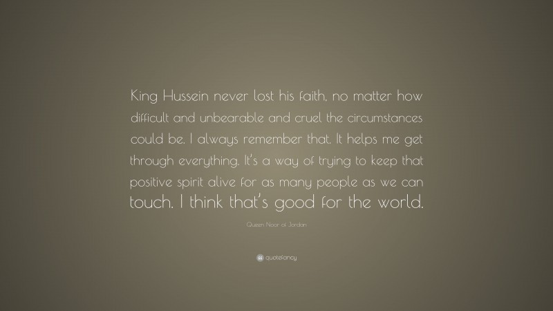 Queen Noor of Jordan Quote: “King Hussein never lost his faith, no matter how difficult and unbearable and cruel the circumstances could be. I always remember that. It helps me get through everything. It’s a way of trying to keep that positive spirit alive for as many people as we can touch. I think that’s good for the world.”