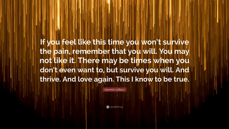 Jeanette LeBlanc Quote: “If you feel like this time you won’t survive the pain, remember that you will. You may not like it. There may be times when you don’t even want to, but survive you will. And thrive. And love again. This I know to be true.”