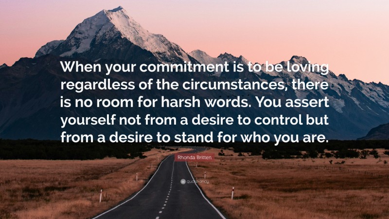Rhonda Britten Quote: “When your commitment is to be loving regardless of the circumstances, there is no room for harsh words. You assert yourself not from a desire to control but from a desire to stand for who you are.”