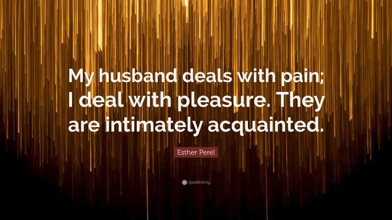 Esther Perel Quote: “My husband deals with pain; I deal with pleasure. They are intimately acquainted.”