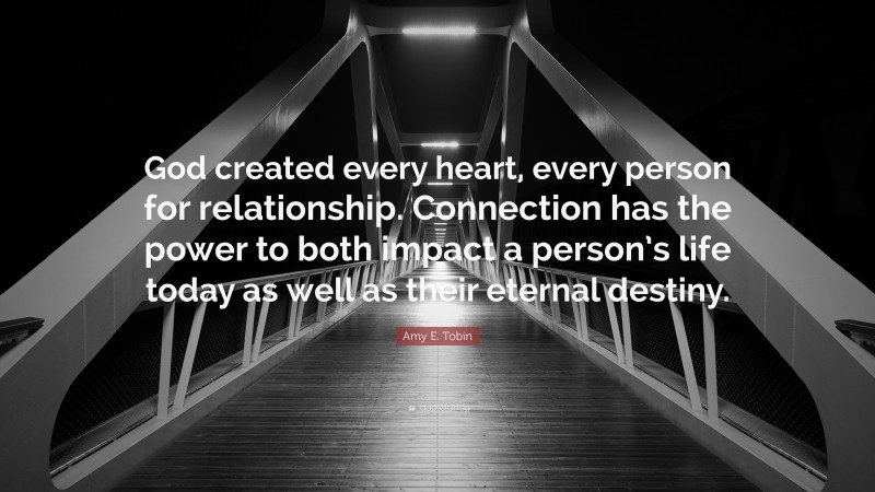 Amy E. Tobin Quote: “God created every heart, every person for relationship. Connection has the power to both impact a person’s life today as well as their eternal destiny.”