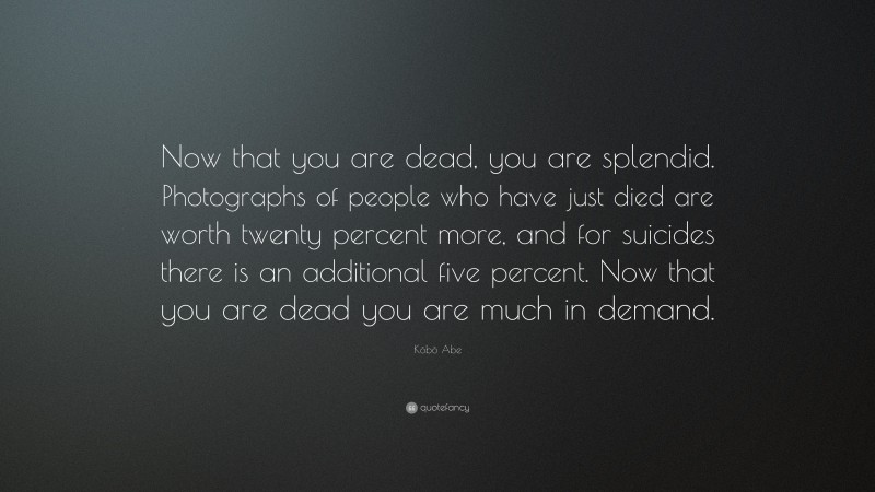 Kōbō Abe Quote: “Now that you are dead, you are splendid. Photographs of people who have just died are worth twenty percent more, and for suicides there is an additional five percent. Now that you are dead you are much in demand.”