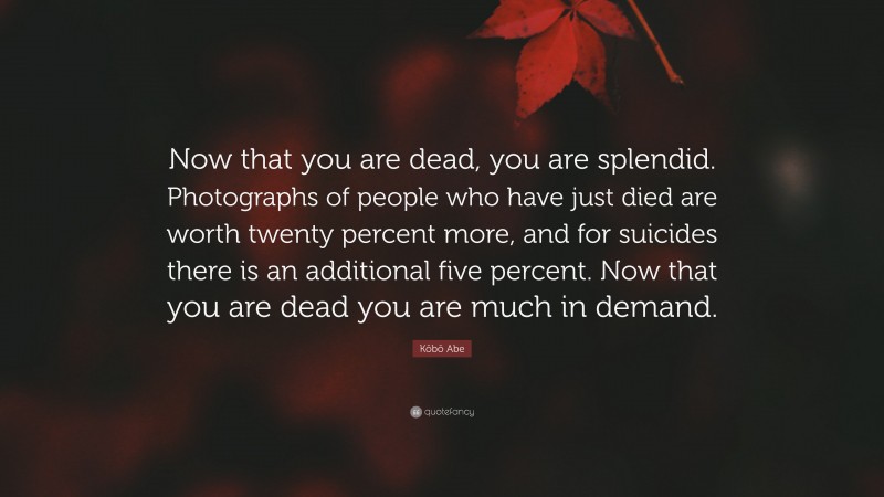 Kōbō Abe Quote: “Now that you are dead, you are splendid. Photographs of people who have just died are worth twenty percent more, and for suicides there is an additional five percent. Now that you are dead you are much in demand.”
