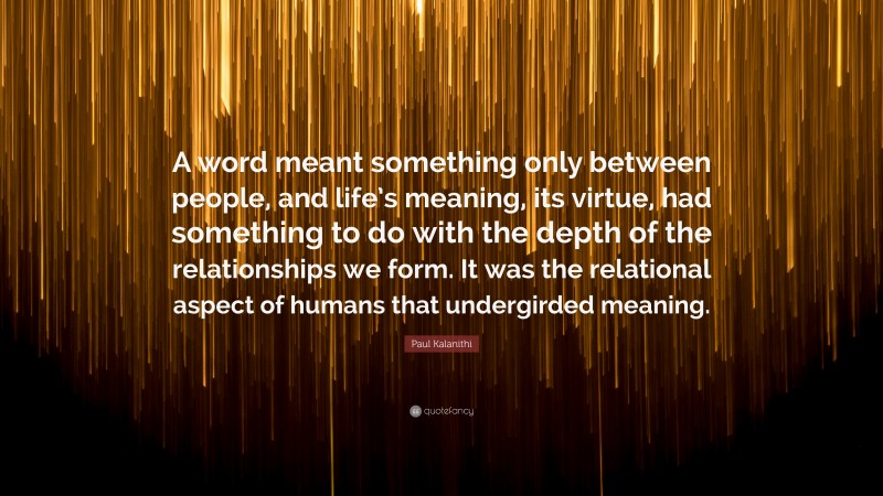 Paul Kalanithi Quote: “A word meant something only between people, and life’s meaning, its virtue, had something to do with the depth of the relationships we form. It was the relational aspect of humans that undergirded meaning.”