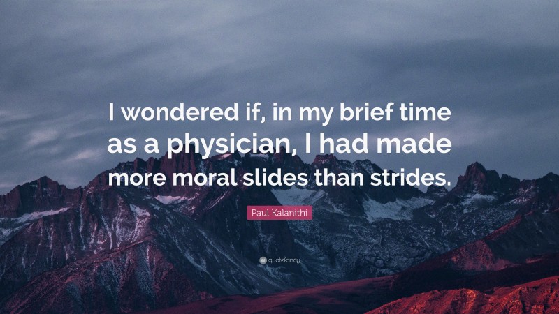 Paul Kalanithi Quote: “I wondered if, in my brief time as a physician, I had made more moral slides than strides.”