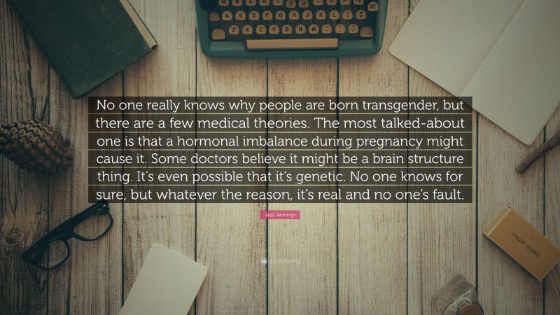 Jazz Jennings Quote: “No one really knows why people are born transgender, but there are a few medical theories. The most talked-about one is that a hormonal imbalance during pregnancy might cause it. Some doctors believe it might be a brain structure thing. It’s even possible that it’s genetic. No one knows for sure, but whatever the reason, it’s real and no one’s fault.”