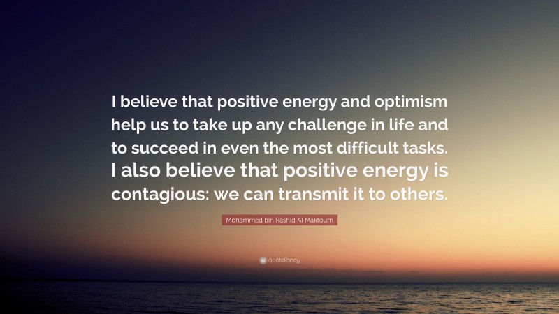 Mohammed bin Rashid Al Maktoum Quote: “I believe that positive energy and optimism help us to take up any challenge in life and to succeed in even the most difficult tasks. I also believe that positive energy is contagious: we can transmit it to others.”