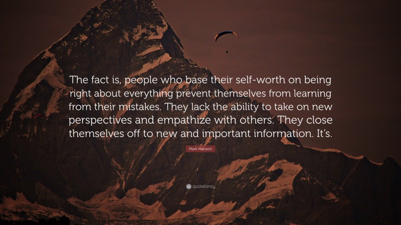 Mark Manson Quote: “The fact is, people who base their self-worth on being right about everything prevent themselves from learning from their mistakes. They lack the ability to take on new perspectives and empathize with others. They close themselves off to new and important information. It’s.”