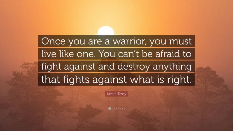 Melita Tessy Quote: “Once you are a warrior, you must live like one. You can’t be afraid to fight against and destroy anything that fights against what is right.”