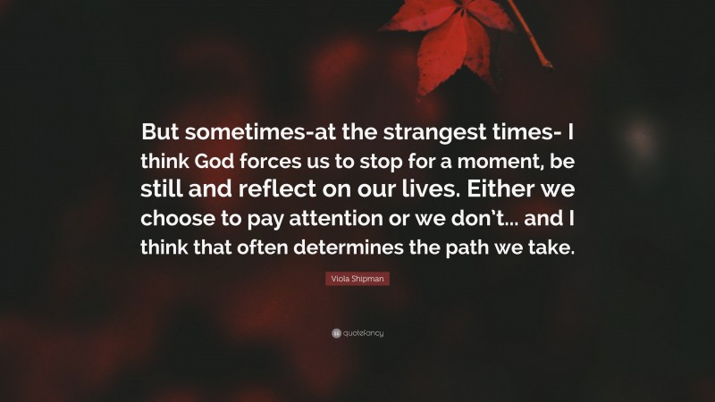 Viola Shipman Quote: “But sometimes-at the strangest times- I think God forces us to stop for a moment, be still and reflect on our lives. Either we choose to pay attention or we don’t... and I think that often determines the path we take.”