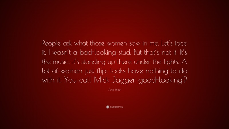 Artie Shaw Quote: “People ask what those women saw in me. Let’s face it, I wasn’t a bad-looking stud. But that’s not it. It’s the music; it’s standing up there under the lights. A lot of women just flip; looks have nothing to do with it. You call Mick Jagger good-looking?”