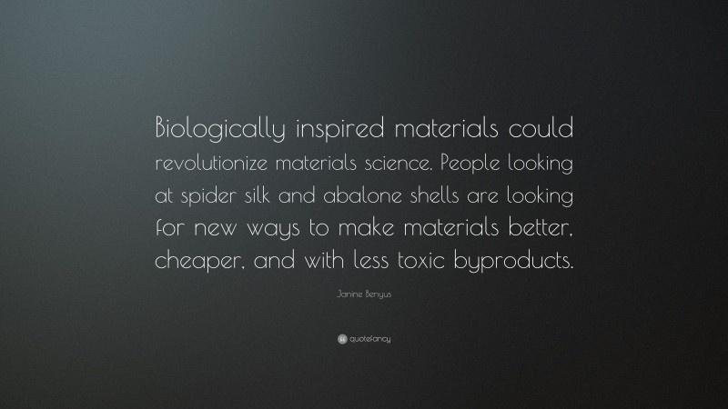 Janine Benyus Quote: “Biologically inspired materials could revolutionize materials science. People looking at spider silk and abalone shells are looking for new ways to make materials better, cheaper, and with less toxic byproducts.”