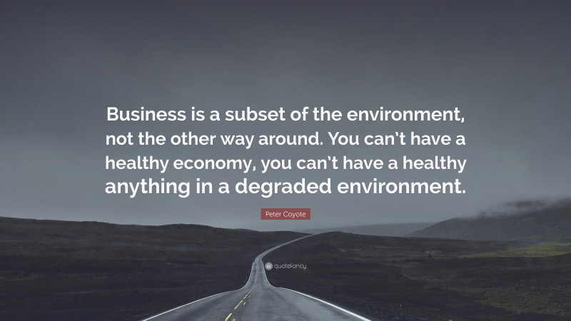 Peter Coyote Quote: “Business is a subset of the environment, not the other way around. You can’t have a healthy economy, you can’t have a healthy anything in a degraded environment.”