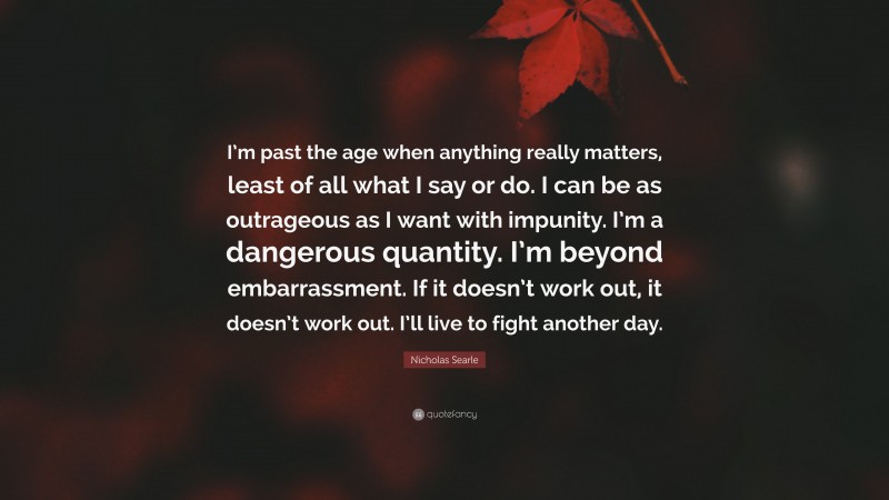Nicholas Searle Quote: “I’m past the age when anything really matters, least of all what I say or do. I can be as outrageous as I want with impunity. I’m a dangerous quantity. I’m beyond embarrassment. If it doesn’t work out, it doesn’t work out. I’ll live to fight another day.”