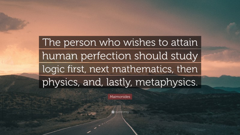Maimonides Quote: “The person who wishes to attain human perfection should study logic first, next mathematics, then physics, and, lastly, metaphysics.”