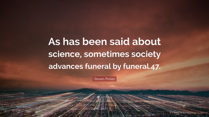 Steven Pinker Quote: “As has been said about science, sometimes society advances funeral by funeral.47.”