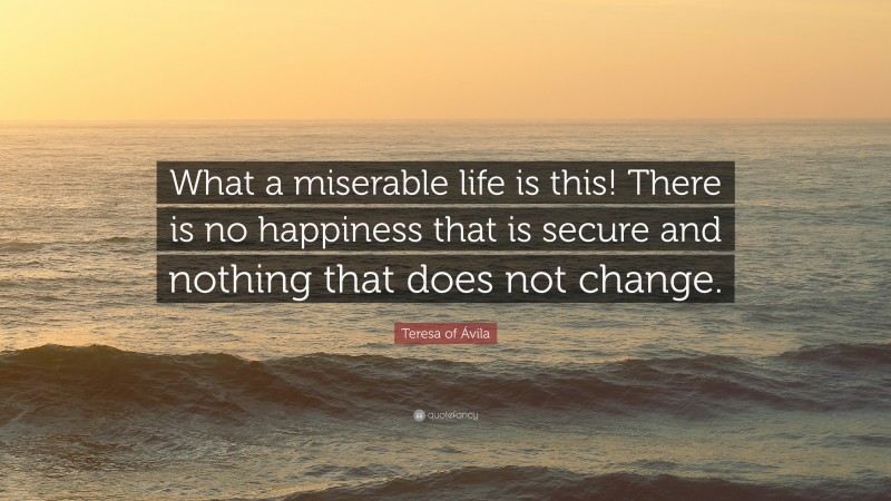 Teresa of Ávila Quote: “What a miserable life is this! There is no happiness that is secure and nothing that does not change.”