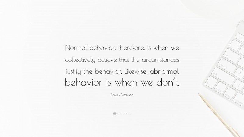 James Patterson Quote: “Normal behavior, therefore, is when we collectively believe that the circumstances justify the behavior. Likewise, abnormal behavior is when we don’t.”