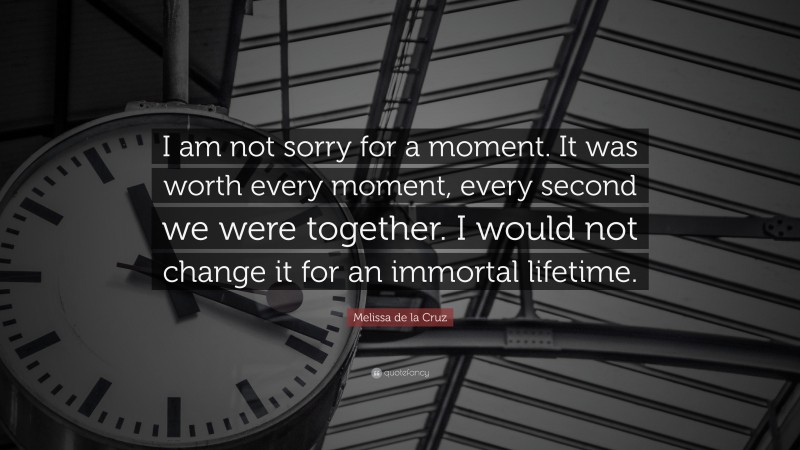 Melissa de la Cruz Quote: “I am not sorry for a moment. It was worth every moment, every second we were together. I would not change it for an immortal lifetime.”