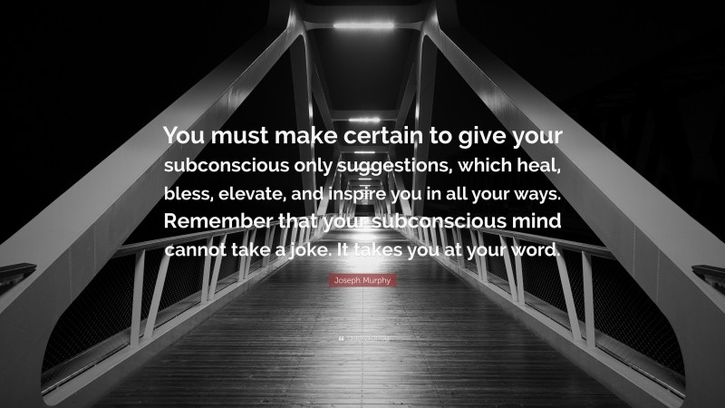 Joseph Murphy Quote: “You must make certain to give your subconscious only suggestions, which heal, bless, elevate, and inspire you in all your ways. Remember that your subconscious mind cannot take a joke. It takes you at your word.”