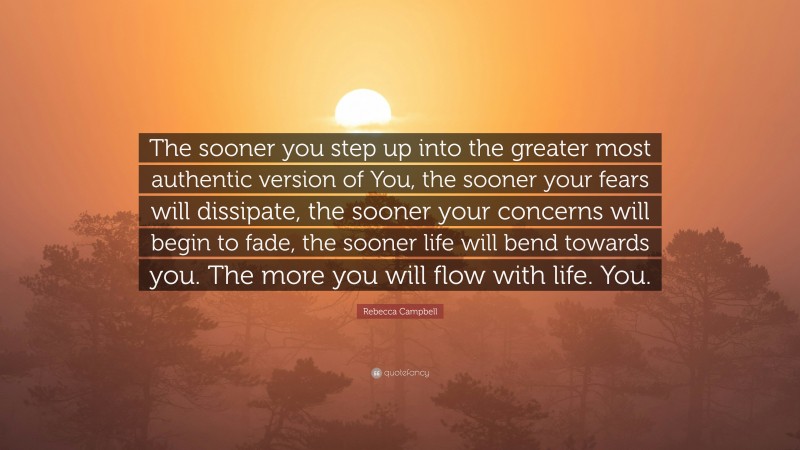 Rebecca Campbell Quote: “The sooner you step up into the greater most authentic version of You, the sooner your fears will dissipate, the sooner your concerns will begin to fade, the sooner life will bend towards you. The more you will flow with life. You.”