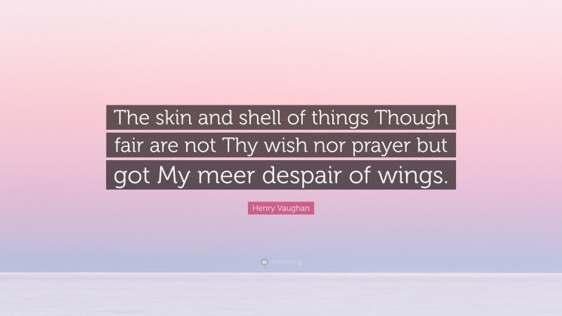 Henry Vaughan Quote: “The skin and shell of things Though fair are not Thy wish nor prayer but got My meer despair of wings.”