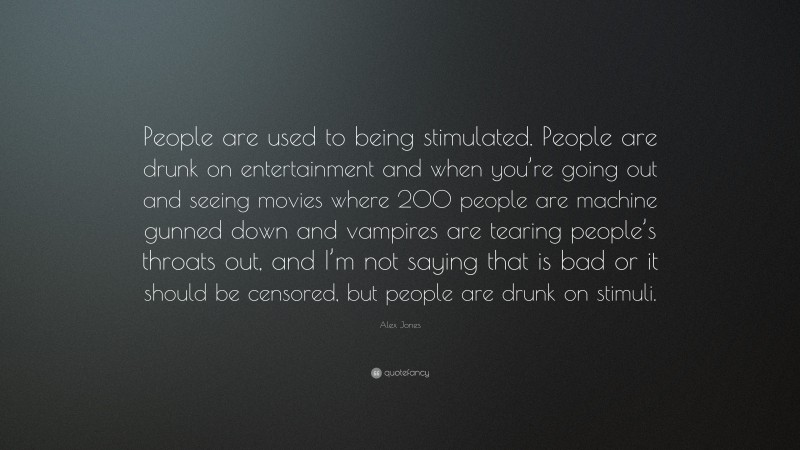 Alex Jones Quote: “People are used to being stimulated. People are drunk on entertainment and when you’re going out and seeing movies where 200 people are machine gunned down and vampires are tearing people’s throats out, and I’m not saying that is bad or it should be censored, but people are drunk on stimuli.”
