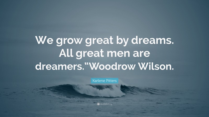 Karlene Pitters Quote: “We grow great by dreams. All great men are dreamers.“Woodrow Wilson.”