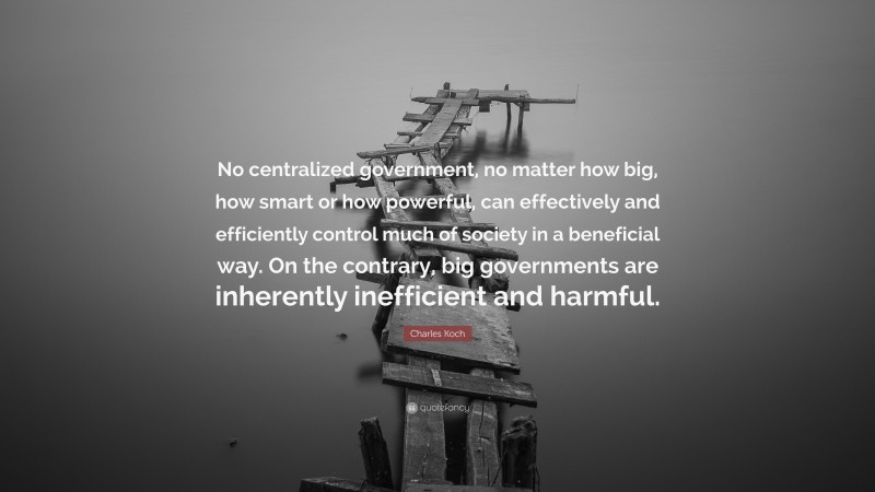 Charles Koch Quote: “No centralized government, no matter how big, how smart or how powerful, can effectively and efficiently control much of society in a beneficial way. On the contrary, big governments are inherently inefficient and harmful.”