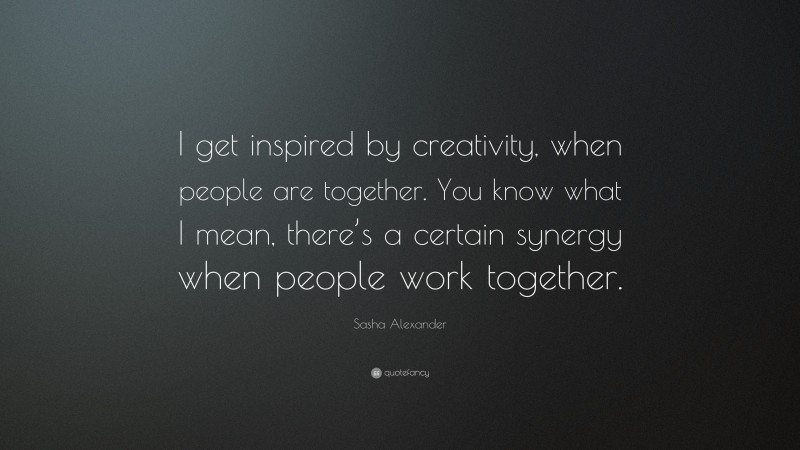 Sasha Alexander Quote: “I get inspired by creativity, when people are together. You know what I mean, there’s a certain synergy when people work together.”