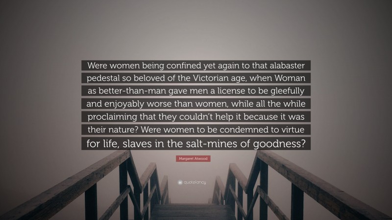 Margaret Atwood Quote: “Were women being confined yet again to that alabaster pedestal so beloved of the Victorian age, when Woman as better-than-man gave men a license to be gleefully and enjoyably worse than women, while all the while proclaiming that they couldn’t help it because it was their nature? Were women to be condemned to virtue for life, slaves in the salt-mines of goodness?”