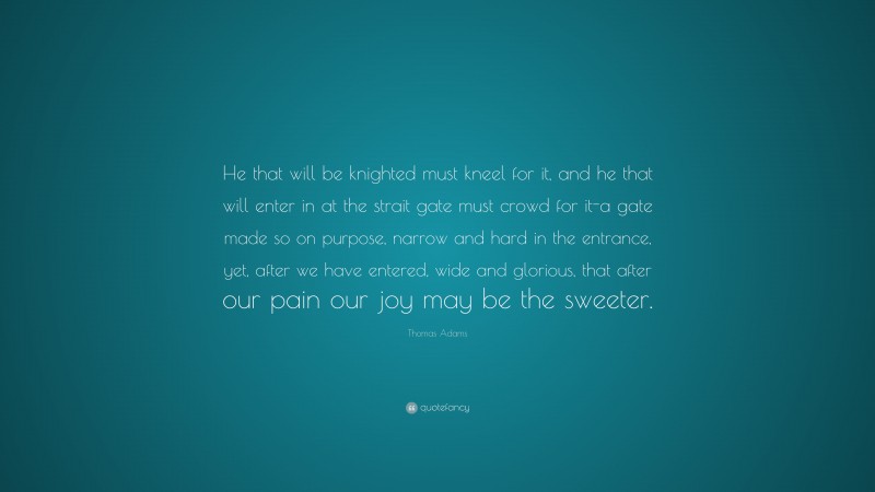 Thomas Adams Quote: “He that will be knighted must kneel for it, and he that will enter in at the strait gate must crowd for it-a gate made so on purpose, narrow and hard in the entrance, yet, after we have entered, wide and glorious, that after our pain our joy may be the sweeter.”