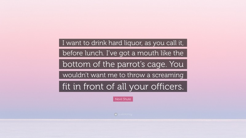 Nevil Shute Quote: “I want to drink hard liquor, as you call it, before lunch. I’ve got a mouth like the bottom of the parrot’s cage. You wouldn’t want me to throw a screaming fit in front of all your officers.”