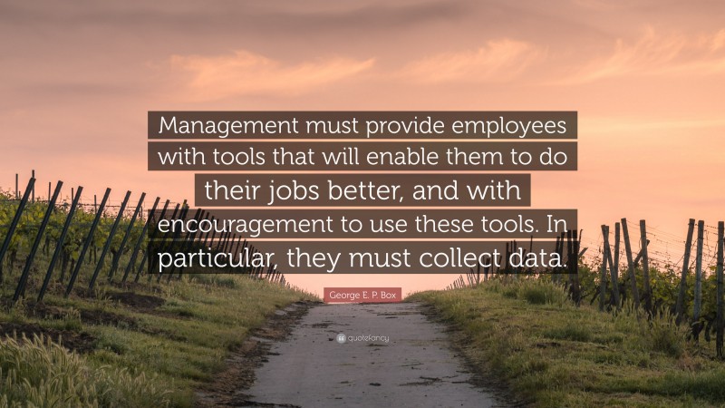 George E. P. Box Quote: “Management must provide employees with tools that will enable them to do their jobs better, and with encouragement to use these tools. In particular, they must collect data.”