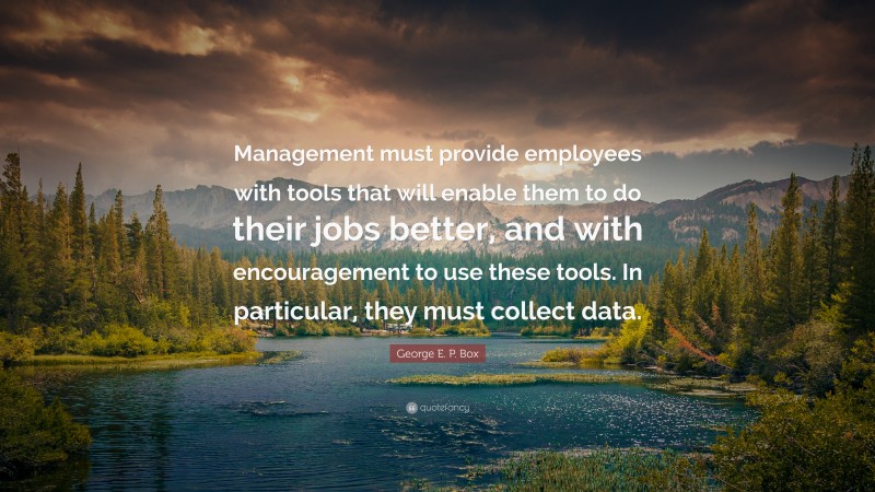 George E. P. Box Quote: “Management must provide employees with tools that will enable them to do their jobs better, and with encouragement to use these tools. In particular, they must collect data.”