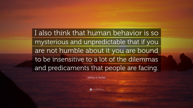 Jeffrey A. Kottler Quote: “I also think that human behavior is so mysterious and unpredictable that if you are not humble about it you are bound to be insensitive to a lot of the dilemmas and predicaments that people are facing.”