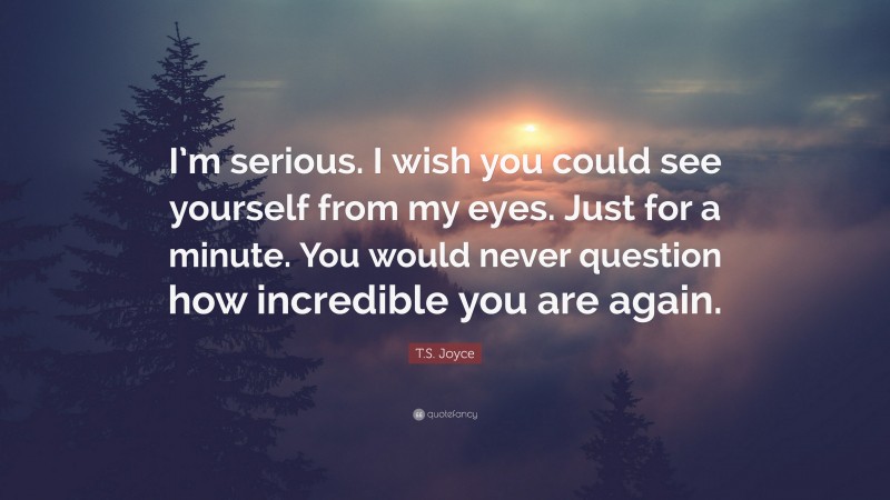 T.S. Joyce Quote: “I’m serious. I wish you could see yourself from my eyes. Just for a minute. You would never question how incredible you are again.”