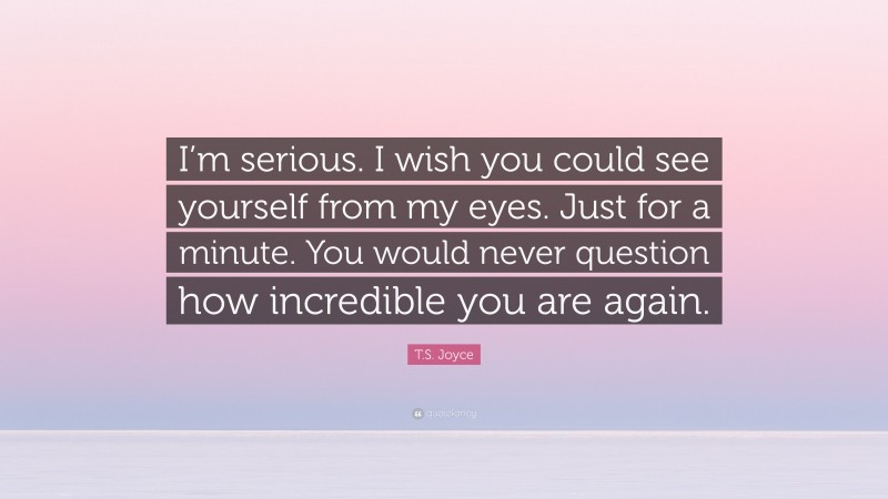 T.S. Joyce Quote: “I’m serious. I wish you could see yourself from my eyes. Just for a minute. You would never question how incredible you are again.”