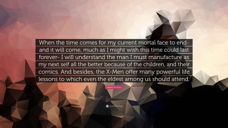 Seanan McGuire Quote: “When the time comes for my current mortal face to end- and it will come, much as I might wish this time could last forever- I will understand the man I must manufacture as my next self all the better because of the children, and their comics. And besides, the X-Men offer many powerful life lessons to which even the eldest among us should attend.”