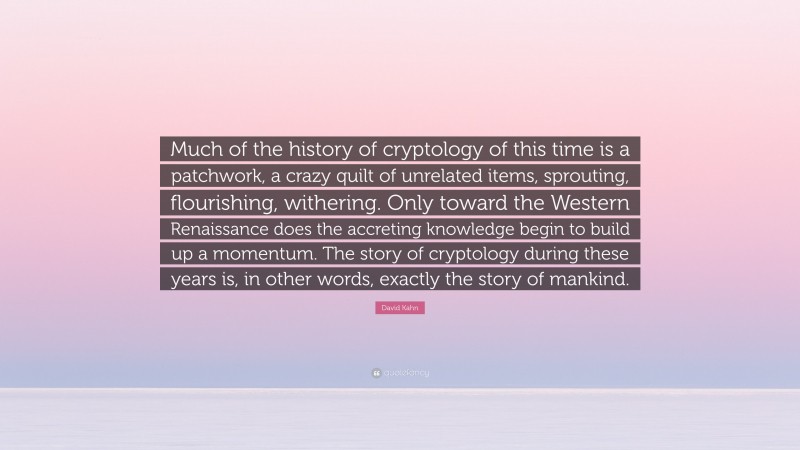 David Kahn Quote: “Much of the history of cryptology of this time is a patchwork, a crazy quilt of unrelated items, sprouting, flourishing, withering. Only toward the Western Renaissance does the accreting knowledge begin to build up a momentum. The story of cryptology during these years is, in other words, exactly the story of mankind.”