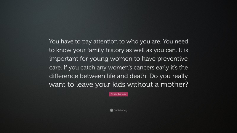Cokie Roberts Quote: “You have to pay attention to who you are. You need to know your family history as well as you can. It is important for young women to have preventive care. If you catch any women’s cancers early it’s the difference between life and death. Do you really want to leave your kids without a mother?”