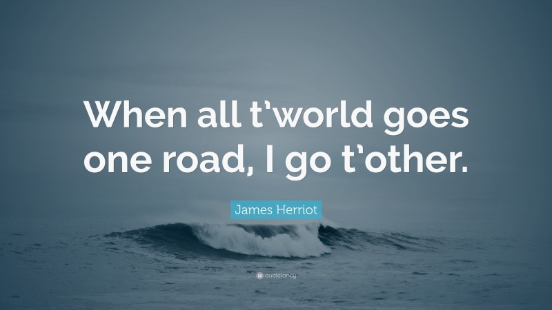 James Herriot Quote: “When all t’world goes one road, I go t’other.”