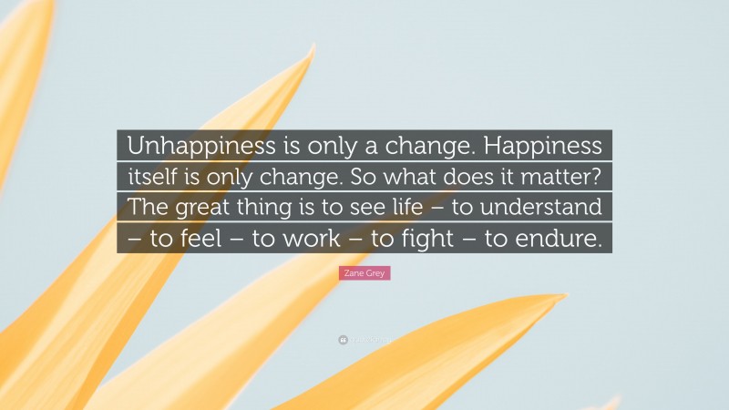 Zane Grey Quote: “Unhappiness is only a change. Happiness itself is only change. So what does it matter? The great thing is to see life – to understand – to feel – to work – to fight – to endure.”