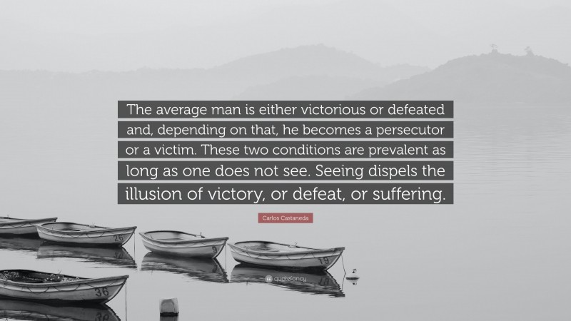 Carlos Castaneda Quote: “The average man is either victorious or defeated and, depending on that, he becomes a persecutor or a victim. These two conditions are prevalent as long as one does not see. Seeing dispels the illusion of victory, or defeat, or suffering.”